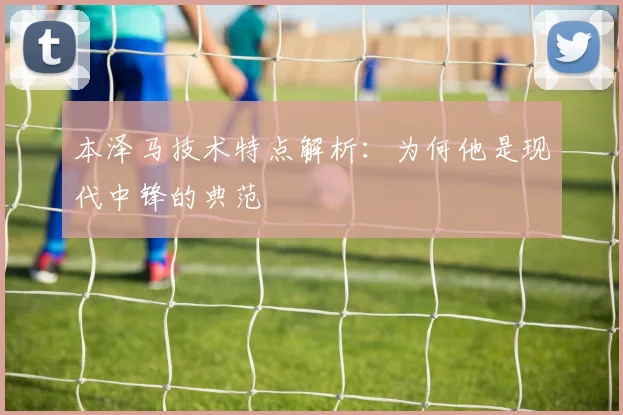 本泽马技术特点解析：为何他是现代中锋的典范