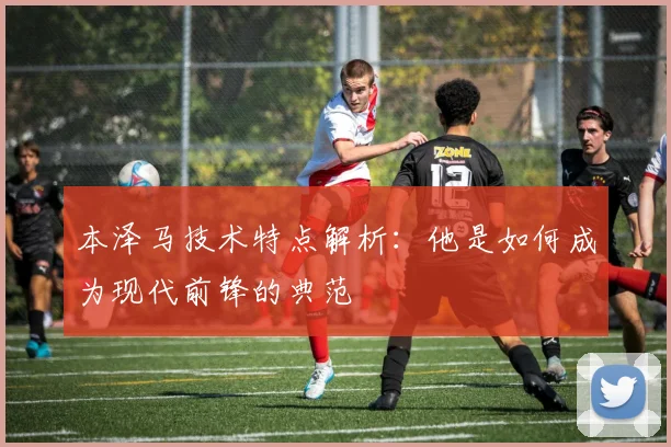 本泽马技术特点解析：他是如何成为现代前锋的典范